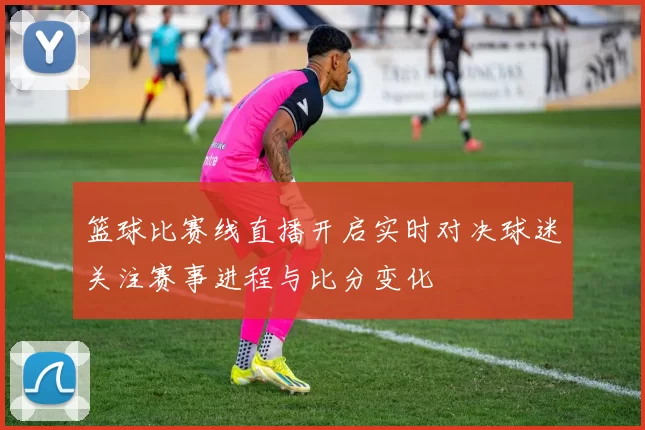 篮球比赛线直播开启实时对决球迷关注赛事进程与比分变化