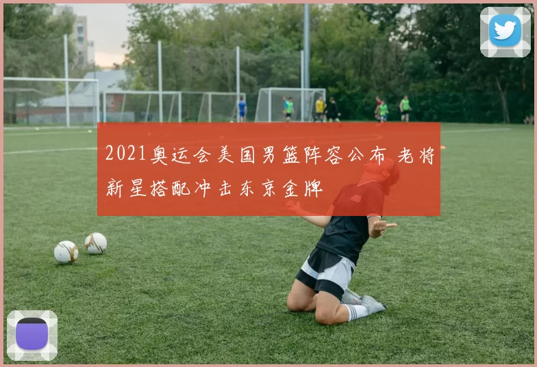 2021奥运会美国男篮阵容公布 老将新星搭配冲击东京金牌