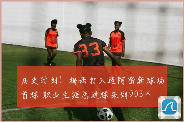 历史时刻！梅西打入迈阿密新球场首球 职业生涯总进球来到903个