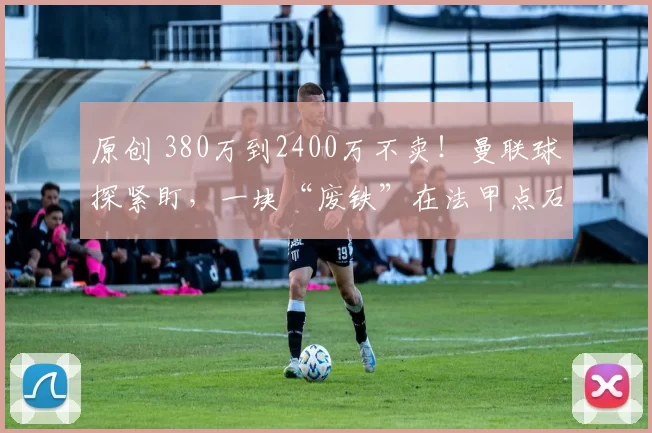 原创 380万到2400万不卖！曼联球探紧盯，一块“废铁”在法甲点石成金