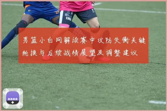男篮小白网解读赛中攻防失衡关键轮换与后续战绩展望及调整建议
