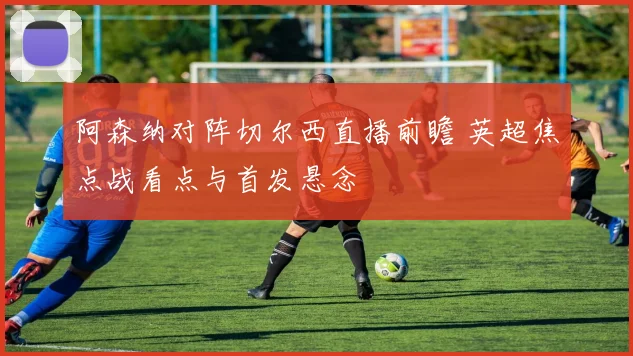 阿森纳对阵切尔西直播前瞻 英超焦点战看点与首发悬念