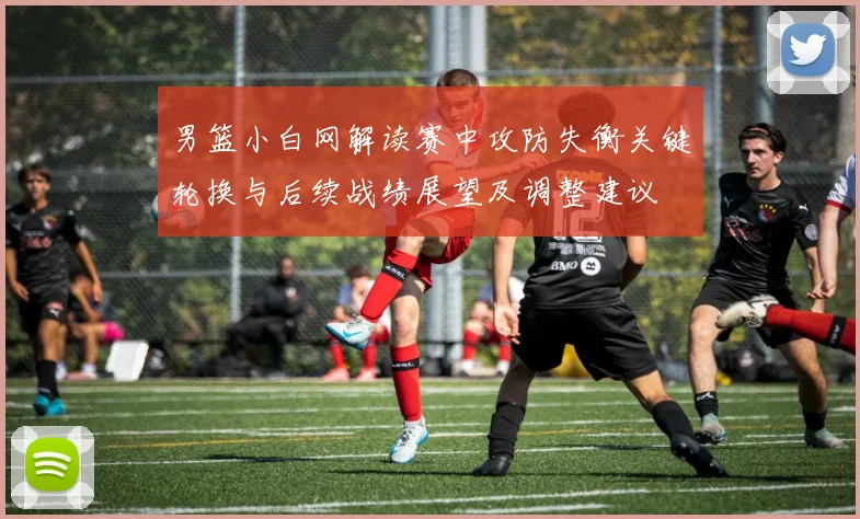 男篮小白网解读赛中攻防失衡关键轮换与后续战绩展望及调整建议