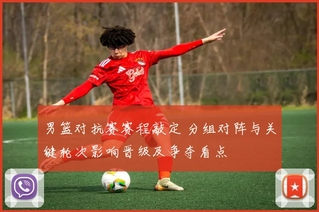 男篮对抗赛赛程敲定 分组对阵与关键轮次影响晋级及争夺看点